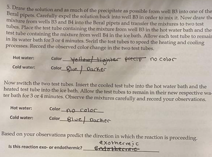 S. Draw the solution and as much of the precipitate as possible from well B3 into one of the
Beral pipets. Carefully expel the solution back into well B3 in order to mix it. Now draw the
mixture from wells B3 and B4 into the Beral pipets and transfer the mixtures to two test
tubes. Place the test tube containing the mixture from well B3 in the hot water bath and the
test tube containing the mixture from well B4 in the ice bath. Allow each test tube to remair
in its water bath for 3 or 4 minutes. Swirl the test tubes to speed the heating and cooling
processes. Record the observed color change in the two test tubes.
Coloryellettighter pfecip no color
Color lue Oacker
Hot water:
Cold water:
Now switch the two test tubes. Insert the cooled test tube into the hot water bath and the
heated test tube into the ice bath. Allow the test tubes to remain in their new respective wa-
ter bath for 3 or 4 minutes. Observe the mixtures carefully and record your observations.
Hot water:
Color Ao colar
ColorBlue/ Dacker
Cold water:
Based on your observations predict the direction in which the reaction is proceeding.
exothermic
endathermtTE
Is this reaction exo- or endothermic?
