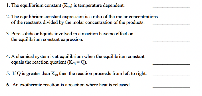 1. The equilibrium constant (Kea) is temperature dependent.
2. The equilibrium constant expression is a ratio of the molar concentrations
of the reactants divided by the molar concentration of the products.
3. Pure solids or liquids involved in a reaction have no effect on
the equilibrium constant expression.
4. A chemical system is at equilibrium when the equilibrium constant
equals the reaction quotient (Keg = Q).
5. If Q is greater than Keg then the reaction proceeds from left to right.
6. An exothermic reaction is a reaction where heat is released.
