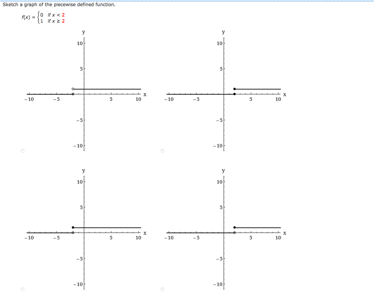 Sketch a graph of the piecewise defined function.
Jo if x < 2
(1 if x > 2
f(x) =
y
y
10
10
5
5
X
- 10
-5
10
- 10
-5
5
10
-5
-5
-10
- 10
y
y
10
10
5
5
X
X
- 10
-5
10
- 10
-5
10
-5
-5
-10
-10
