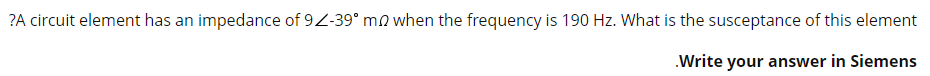 ?A circuit element has an impedance of 92-39° mo when the frequency is 190 Hz. What is the susceptance of this element
.Write your answer in Siemens