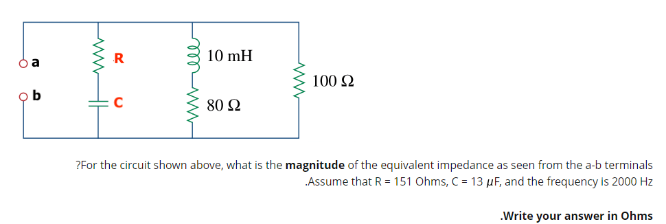 R
10 mH
100 2
o b
80 2
?For the circuit shown above, what is the magnitude of the equivalent impedance as seen from the a-b terminals
.Assume that R = 151 Ohms, C = 13 µF, and the frequency is 2000 Hz
.Write your answer in Ohms
