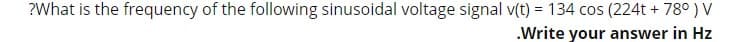 ?What is the frequency of the following sinusoidal voltage signal v(t) = 134 cos (224t + 78° ) V
.Write your answer in Hz
