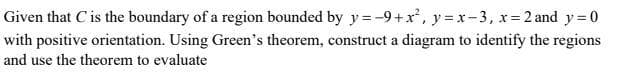 Given that C is the boundary of a region bounded by y=-9+x, y = x-3, x= 2 and y= 0
with positive orientation. Using Green's theorem, construct a diagram to identify the regions
and use the theorem to evaluate
