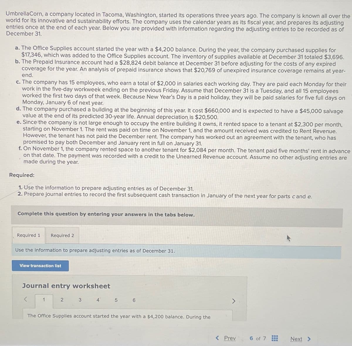 UmbrellaCorn, a company located in Tacoma, Washington, started its operations three years ago. The company is known all over the
world for its innovative and sustainability efforts. The company uses the calendar years as its fiscal year, and prepares its adjusting
entries once at the end of each year. Below you are provided with information regarding the adjusting entries to be recorded as of
December 31.
a. The Office Supplies account started the year with a $4,200 balance. During the year, the company purchased supplies for
$17,346, which was added to the Office Supplies account. The inventory of supplies available at December 31 totaled $3,696.
b. The Prepaid Insurance account had a $28,824 debit balance at December 31 before adjusting for the costs of any expired
coverage for the year. An analysis of prepaid insurance shows that $20,769 of unexpired insurance coverage remains at year-
end.
c. The company has 15 employees, who earn a total of $2,000 in salaries each working day. They are paid each Monday for their
work in the five-day workweek ending on the previous Friday. Assume that December 31 is a Tuesday, and all 15 employees
worked the first two days of that week. Because New Year's Day is a paid holiday, they will be paid salaries for five full days on
Monday, January 6 of next year.
d. The company purchased a building at the beginning of this year. It cost $660,000 and is expected to have a $45,000 salvage
value at the end of its predicted 30-year life. Annual depreciation is $20,500.
e. Since the company is not large enough to occupy the entire building it owns, it rented space to a tenant at $2,300 per month,
starting on November 1. The rent was paid on time on November 1, and the amount received was credited to Rent Revenue.
However, the tenant has not paid the December rent. The company has worked out an agreement with the tenant, who has
promised to pay both December and January rent in full on January 31.
f. On November 1, the company rented space to another tenant for $2,084 per month. The tenant paid five months' rent in advance
on that date. The payment was recorded with a credit to the Unearned Revenue account. Assume no other adjusting entries are
made during the year.
Required:
1. Use the information to prepare adjusting entries as of December 31.
2. Prepare journal entries to record the first subsequent cash transaction in January of the next year for parts c and e.
Complete this question by entering your answers in the tabs below.
Required 1 Required 2
Use the information to prepare adjusting entries as of December 31.
View transaction list
Journal entry worksheet
1
2
3
4
5
6
The Office Supplies account started the year with a $4,200 balance. During the
< Prev
6 of 7
‒‒‒
‒‒‒
Next >