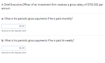 A Chief Executive Officer of an investment firm receives a gross salary of $700,000 per
annum.
a. What is his periodic gross payments if he is paid monthly?
S0.00
Round to the nearest cent
b. What is his periodic gross payments if he is paid bi-weekly?
s0.00
Round to the nearest cent
