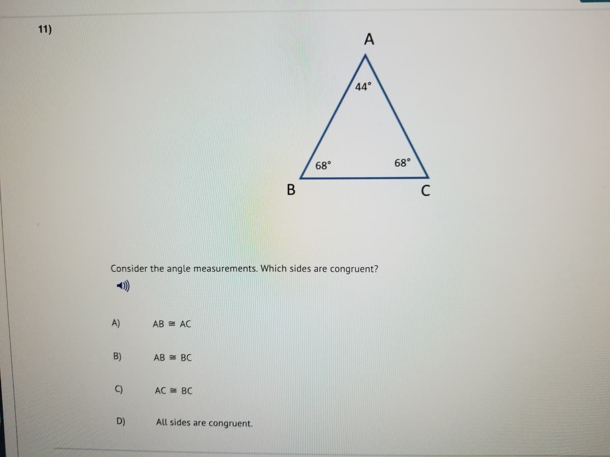 11)
A
44°
68°
68°
В
C
Consider the angle measurements. Which sides are congruent?
1)
A)
AB = AC
B)
AB = BC
C)
AC = BC
D)
All sides are congruent.
