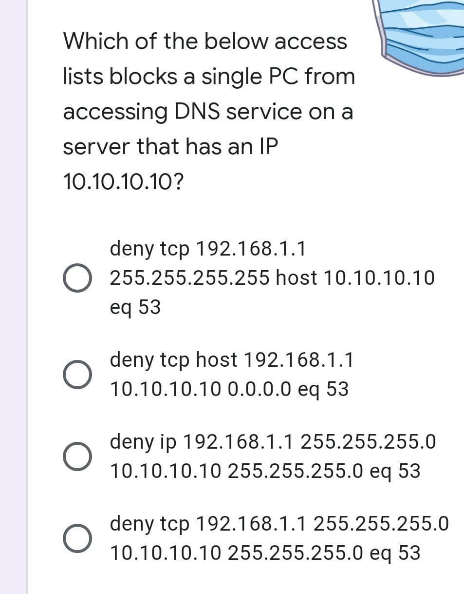 Which of the below access
lists blocks a single PC from
accessing DNS service on a
server that has an IP
10.10.10.10?
deny tcp 192.168.1.1
O 255.255.255.255 host 10.10.10.10
eq 53
O
deny tcp host 192.168.1.1
10.10.10.10 0.0.0.0 eq 53
deny ip 192.168.1.1 255.255.255.0
10.10.10.10 255.255.255.0 eq 53
deny tcp 192.168.1.1 255.255.255.0
10.10.10.10 255.255.255.0 eq 53