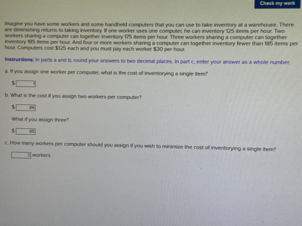 Check my work
Imagine you have some workers and some handheld computers that you can use to take inventory at a warehouse. There
are diminishing returns to taking inventory. If one worker uses one computer, he can inventory 125 items per hour. Two
workers sharing a computer can together inventory 175 items per hour. Three workers sharing a computer can together
inventory 185 items per hour. And four or more workers sharing a computer can together inventory fewer than 185 items per
hour. Computers cost $125 each and you must pay each worker $30 per hour.
Instructions: In parts a and b, round your answers to two decimal places. In part c, enter your answer as a whole number.
a. If you assign one worker per computer, what is the cost of inventorying a single item?
%24
b. What is the cost if you assign two workers per computer?
%24
86
What if you assign three?
%24
95
c How many workers per computer should you assign if you wish to minimize the cost of inventorying a single item?
3 workers
