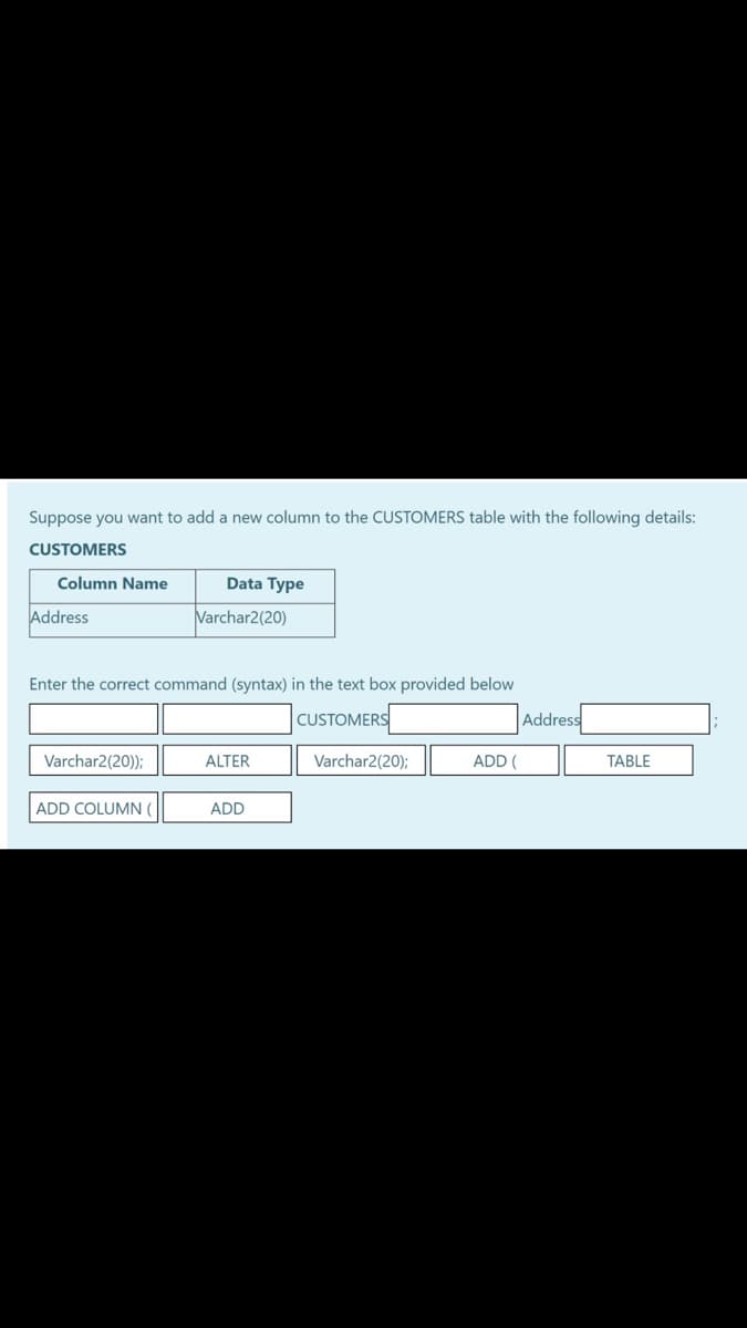 Suppose you want to add a new column to the CUSTOMERS table with the following details:
CUSTOMERS
Column Name
Data Type
Address
Varchar2(20)
Enter the correct command (syntax) in the text box provided below
]CUSTOMERS[
Address
Varchar2(20));
ALTER
Varchar2(20);
ADD (
TABLE
ADD COLUMN (
ADD
