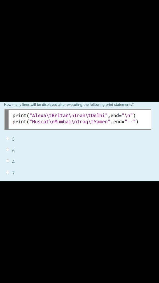 How many lines will be displayed after executing the following print statements?
print("Alexa\tBritan\nIran\tDelhi",end="\n")
print("Muscat\nMumbai\nIraq\tYamen",end="--")
O 6
O 4
