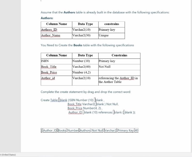 Assume that the Authors table is already built in the database with the following specifications:
Authors:
Column Name
Data Type
constrains
Authors ID
Author Name
Varchar2(10)
|Varchar2(30)
Primary key
Unique
You Need to Create the Books table with the following specifications
Column Name
Data Type
Constrains
ISBN
Book Title
Book Price
Author id
Number (10)
Varchar2(40)
Number (4,2)
Varchar2(10)
Primary key
Not Null
referencing the Author_ID in
the Author Table
Complete the create statement by drag and drop the correct word:
Create Table lblank (ISBN Number (10) plank,
Book Title Varchar2blank ) Not Null,
Book Price Number(4, 2),
Auther IR blank (10) references Jolank (blank );
Author ID Books Number||Authors Not Nul Varchar2| Primary Key 40
h (United States)
