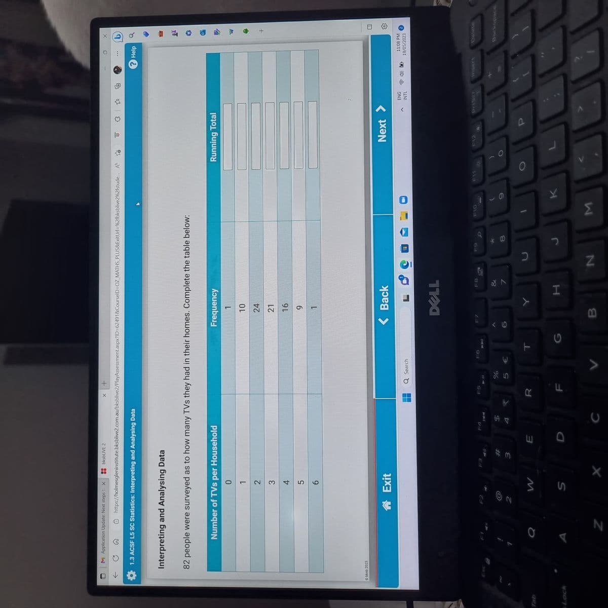 M Application Update: Next steps to X
1.3 ACSF L5 SC Statistics: Interpreting and Analysing Data
Interpreting and Analysing Data
Ⓒbksb 2023
https://holmesgleninstitute.bksblive2.com.au/bksblive2/PlayAssessment.aspx?ID=62491&CourseID=OZ_MATHS_PLUS&ExitUrl=%2fbksblive2%2fstude...
82 people were surveyed as to how many TVs they had in their homes. Complete the table below:
a
Number of TVs per Household
0
1
2
3
4
Z
bksbLIVE 2
2
5
6
Exit
W
S
F3
#m
3
E
F4
1
$
4
X +
C
HY
F5
R
Q Search
F6
%
5 €
T
G
Frequency
1
10
24
21
< Back
16
9
1
F7
< 1.0
DELL
B
Y
F8
7
H
F9
N
* 00
8
F10
34
J
M
K
P
Running Total
O
Next
P
ENG
INTL
PrtScr
"R
1
0
?Help
X
+
11:08 PM
19/05/2023
Delete
Backspace