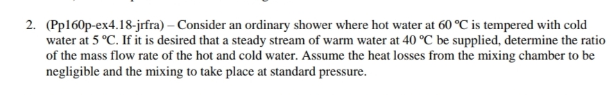 2. (Pp160p-ex4.18-jrfra) - Consider an ordinary shower where hot water at 60 °C is tempered with cold
water at 5 °C. If it is desired that a steady stream of warm water at 40 °C be supplied, determine the ratio
of the mass flow rate of the hot and cold water. Assume the heat losses from the mixing chamber to be
negligible and the mixing to take place at standard pressure.