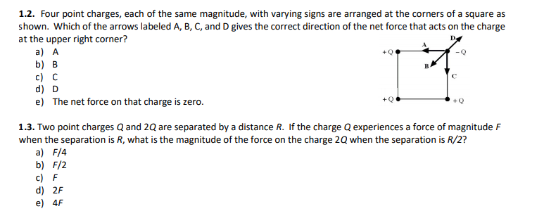 1.2. Four point charges, each of the same magnitude, with varying signs are arranged at the corners of a square as
shown. Which of the arrows labeled A, B, C, and D gives the correct direction of the net force that acts on the charge
at the upper right corner?
a) A
b) B
c) C
d) D
e) The net force on that charge is zero.
1.3. Two point charges Q and 2Q are separated by a distance R. If the charge Q experiences a force of magnitude F
when the separation is R, what is the magnitude of the force on the charge 2Q when the separation is R/2?
a) F/4
b) F/2
c) F
d) 2F
e) 4F
