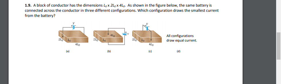 1.9. A block of conductor has the dimensions Lo x 2Lo x 4Lo. As shown in the figure below, the same battery is
connected across the conductor in three different configurations. Which configuration draws the smallest current
from the battery?
All configurations
draw equal current.
21 Lo
4Lo
4LO
(a)
(b)
(c)
(d)
