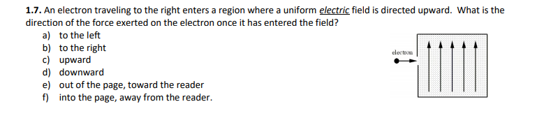 1.7. An electron traveling to the right enters a region where a uniform electric field is directed upward. What is the
direction of the force exerted on the electron once it has entered the field?
a) to the left
b) to the right
c) upward
d) downward
e) out of the page, toward the reader
f) into the page, away from the reader.
electron
