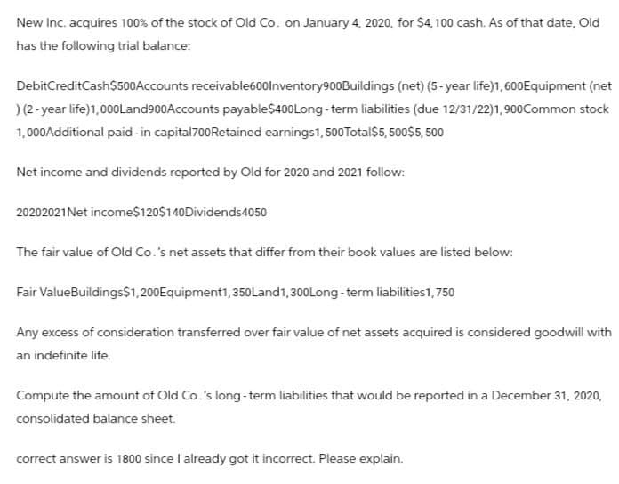 New Inc. acquires 100% of the stock of Old Co. on January 4, 2020, for $4,100 cash. As of that date, Old
has the following trial balance:
Debit CreditCash$500Accounts receivable600Inventory900Buildings (net) (5-year life)1, 600Equipment (net
) (2-year life) 1,000Land900Accounts payable$400Long-term liabilities (due 12/31/22)1,900Common stock
1,000 Additional paid-in capital 700 Retained earnings 1,500 Total $5,500$5,500
Net income and dividends reported by Old for 2020 and 2021 follow:
20202021Net income$120$140Dividends4050
The fair value of Old Co.'s net assets that differ from their book values are listed below:
Fair ValueBuildings$1,200 Equipment1, 350 Land 1,300 Long-term liabilities1,750
Any excess of consideration transferred over fair value of net assets acquired is considered goodwill with
an indefinite life.
Compute the amount of Old Co.'s long-term liabilities that would be reported in a December 31, 2020,
consolidated balance sheet.
correct answer is 1800 since I already got it incorrect. Please explain.