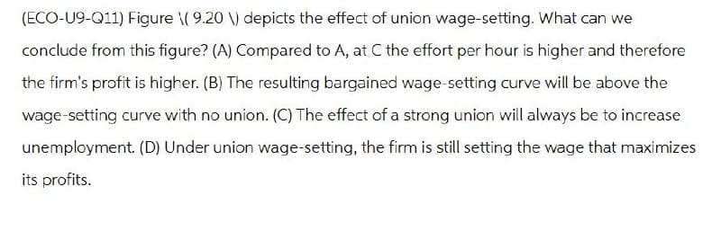 (ECO-U9-Q11) Figure \( 9.20 \) depicts the effect of union wage-setting. What can we
conclude from this figure? (A) Compared to A, at C the effort per hour is higher and therefore
the firm's profit is higher. (B) The resulting bargained wage-setting curve will be above the
wage-setting curve with no union. (C) The effect of a strong union will always be to increase
unemployment. (D) Under union wage-setting, the firm is still setting the wage that maximizes
its profits.