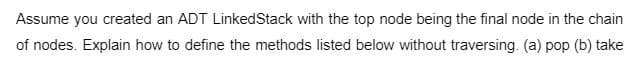 Assume you created an ADT LinkedStack with the top node being the final node in the chain
of nodes. Explain how to define the methods listed below without traversing. (a) pop (b) take