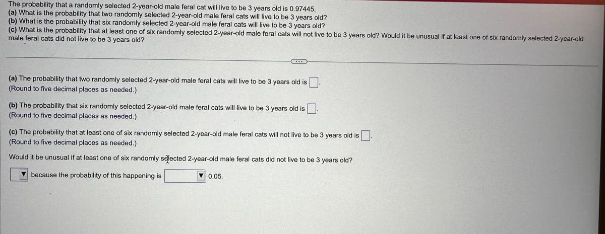 The probability that a randomly selected 2-year-old male feral cat will live to be 3 years old is 0.97445.
(a) What is the probability that two randomly selected 2-year-old male feral cats will live to be 3 years old?
(b) What is the probability that six randomly selected 2-year-old male feral cats will live to be 3 years old?
(c) What is the probability that at least one of six randomly selected 2-year-old male feral cats will not live to be 3 years old? Would it be unusual if at least one of six randomly selected 2-year-old
male feral cats did not live to be 3 years old?
(a) The probability that two randomly selected 2-year-old male feral cats will live to be 3 years old is
(Round to five decimal places as needed.)
(b) The probability that six randomly selected 2-year-old male feral cats will live to be 3 years old is
(Round to five decimal places as needed.)
(c) The probability that at least one of six randomly selected 2-year-old male feral cats will not live to be 3 years old is
(Round to five decimal places as needed.)
Would it be unusual if at least one of six randomly selected 2-year-old male feral cats did not live to be 3 years old?
because the probability of this happening is
▼0.05.