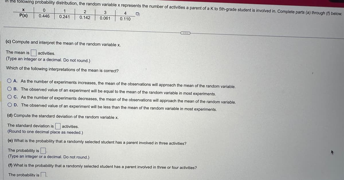 In the following probability distribution, the random variable x represents the number of activities a parent of a K to 5th-grade student is involved in. Complete parts (a) through (f) below.
0
1
Q
12 |
0.446
0.241
X
P(x)
2
0.142
3
0.061
4
0.110
(c) Compute and interpret the mean of the random variable x.
The mean is activities.
(Type an integer or a decimal. Do not round.)
Which of the following interpretations of the mean is correct?
O A. As the number of experiments increases, the mean of the observations will approach the mean of the random variable.
OB. The observed value of an experiment will be equal to the mean of the random variable in most experiments.
OC. As the number of experiments decreases, the mean of the observations will approach the mean of the random variable.
OD. The observed value of an experiment will be less than the mean of the random variable in most experiments.
(d) Compute the standard deviation of the random variable x.
The standard deviation is activities.
(Round to one decimal place as needed.)
(e) What is the probability that a randomly selected student has a parent involved in three activities?
The probability is
(Type an integer or a decimal. Do not round.)
(f) What is the probability that a randomly selected student has a parent involved in three or four activities?
The probability is.