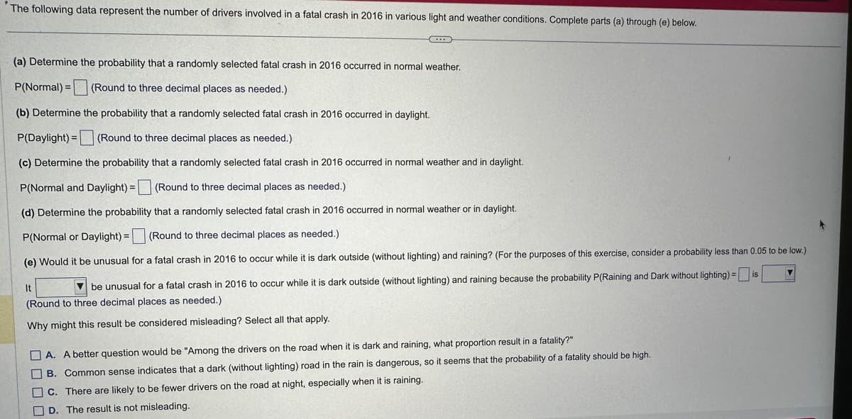 The following data represent the number of drivers involved in a fatal crash in 2016 in various light and weather conditions. Complete parts (a) through (e) below.
(a) Determine the probability that a randomly selected fatal crash in 2016 occurred in normal weather.
P(Normal) = (Round to three decimal places as needed.)
(b) Determine the probability that a randomly selected fatal crash in 2016 occurred in daylight.
P(Daylight) = (Round to three decimal places as needed.)
(c) Determine the probability that a randomly selected fatal crash in 2016 occurred in normal weather and in daylight.
P(Normal and Daylight) = (Round to three decimal places as needed.)
(d) Determine the probability that a randomly selected fatal crash in 2016 occurred in normal weather or in daylight.
P(Normal or Daylight) = (Round to three decimal places as needed.)
(e) Would it be unusual for a fatal crash in 2016 to occur while it is dark outside (without lighting) and raining? (For the purposes of this exercise, consider a probability less than 0.05 to be low.)
is
It
be unusual for a fatal crash in 2016 to occur while it is dark outside (without lighting) and raining because the probability P(Raining and Dark without lighting) =
(Round to three decimal places as needed.)
Why might this result be considered misleading? Select all that apply.
A. A better question would be "Among the drivers on the road when it is dark and raining, what proportion result in a fatality?"
B. Common sense indicates that a dark (without lighting) road in the rain is dangerous, so it seems that the probability of a fatality should be high.
C. There are likely to be fewer drivers on the road at night, especially when it is raining.
D. The result is not misleading.