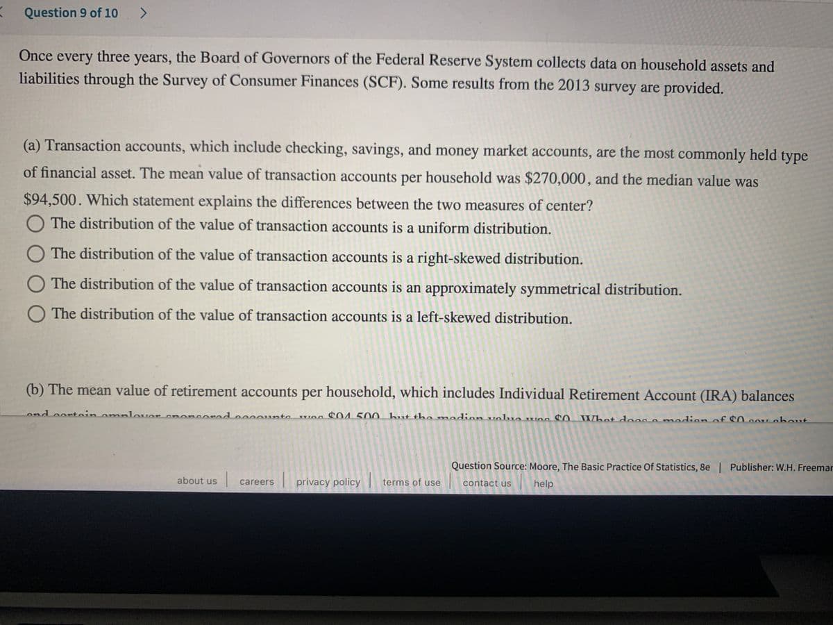 Question 9 of 10 >
Once every three years, the Board of Governors of the Federal Reserve System collects data on household assets and
liabilities through the Survey of Consumer Finances (SCF). Some results from the 2013 survey are provided.
(a) Transaction accounts, which include checking, savings, and money market accounts, are the most commonly held type
of financial asset. The mean value of transaction accounts per household was $270,000, and the median value was
$94,500. Which statement explains the differences between the two measures of center?
O The distribution of the value of transaction accounts is a uniform distribution.
O The distribution of the value of transaction accounts is a right-skewed distribution.
O The distribution of the value of transaction accounts is an approximately symmetrical distribution.
O The distribution of the value of transaction accounts is a left-skewed distribution.
(b) The mean value of retirement accounts per household, which includes Individual Retirement Account (IRA) balances
ond oortoin omplover ononcorad o0onta
w 4 500 but the mndion volua wog CO What doog o modion of C0aOU obout
Question Source: Moore, The Basic Practice Of Statistics, 8e | Publisher: W.H. Freemar
about us
privacy policy
terms of use
contact us help
careers
