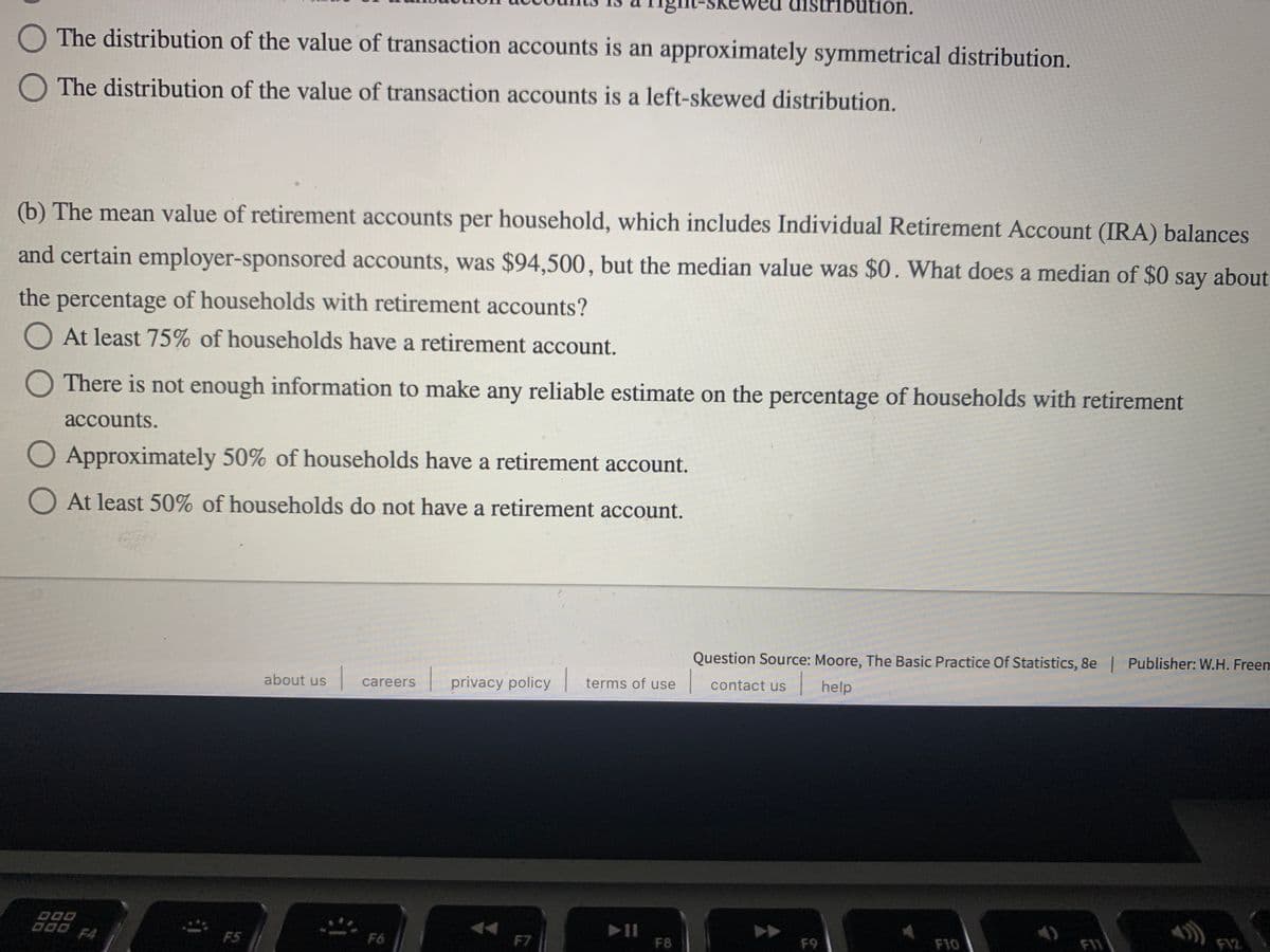 bution.
The distribution of the value of transaction accounts is an approximately symmetrical distribution.
O The distribution of the value of transaction accounts is a left-skewed distribution.
(b) The mean value of retirement accounts per household, which includes Individual Retirement Account (IRA) balances
and certain employer-sponsored accounts, was $94,500, but the median value was $0. What does a median of $0 say about
the percentage of households with retirement accounts?
O At least 75% of households have a retirement account.
O There is not enough information to make any reliable estimate on the percentage of households with retirement
аccounts.
O Approximately 50% of households have a retirement account.
O At least 50% of households do not have a retirement account.
Question Source: Moore, The Basic Practice Of Statistics, 8e | Publisher: W.H. Freem
| help
about us
privacy policy terms of use
contact us
careers
D00
000 F4
F10
F11
FI2
F5
F6
F7
F8
F9
