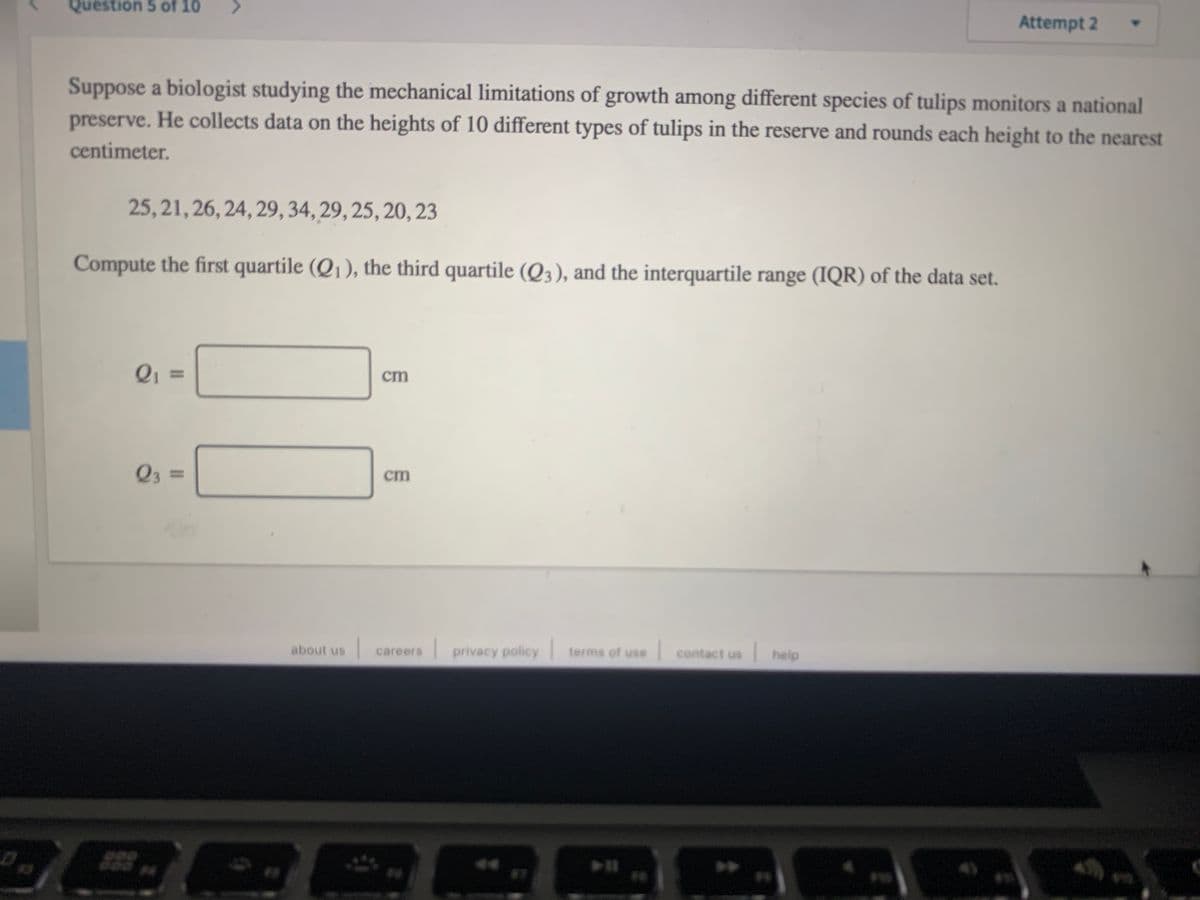 Attempt 2
Question 5 of 10
Suppose a biologist studying the mechanical limitations of growth among different species of tulips monitors a national
preserve. He collects data on the heights of 10 different types of tulips in the reserve and rounds each height to the nearest
centimeter.
25, 21, 26, 24, 29, 34, 29, 25, 20, 23
Compute the first quartile (Q), the third quartile (Q3), and the interquartile range (IQR) of the data set.
%3D
cm
cm
Q3%D
contact us
help
about us
careers
privacy policy terms of use
44
De
