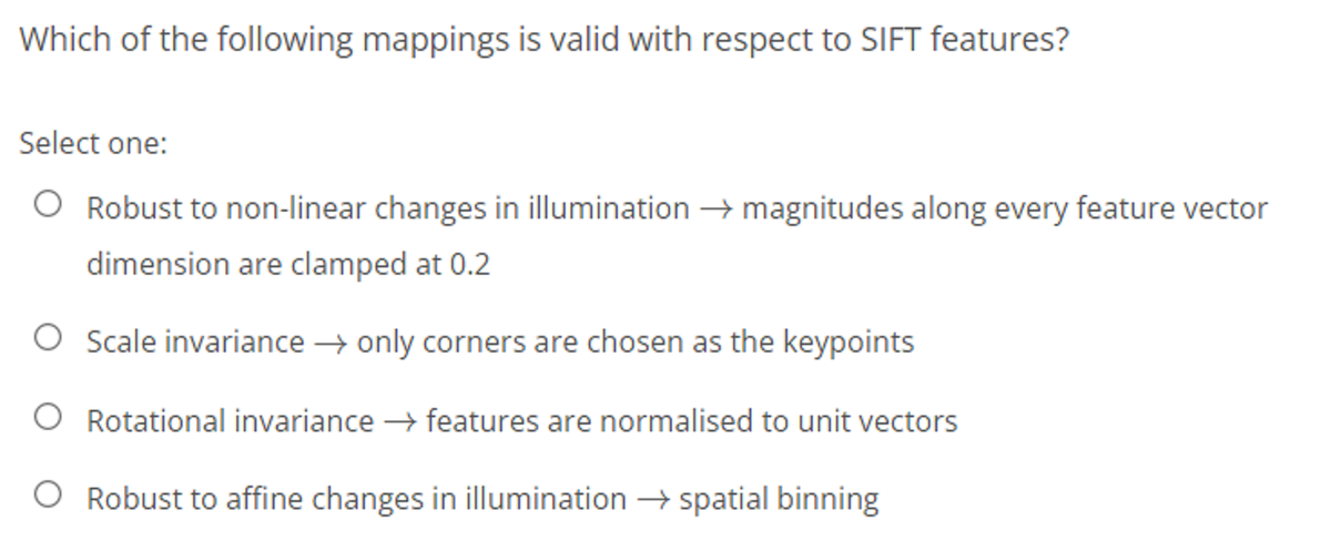 Which of the following mappings is valid with respect to SIFT features?
Select one:
Robust to non-linear changes in illumination → magnitudes along every feature vector
dimension are clamped at 0.2
O Scale invariance → only corners are chosen as the keypoints
O Rotational invariance → features are normalised to unit vectors
O Robust to affine changes in illumination → spatial binning
