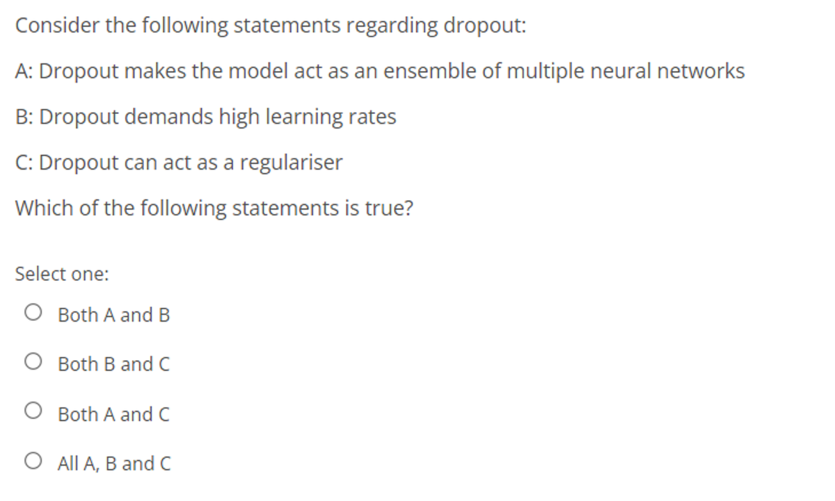 Consider the following statements regarding dropout:
A: Dropout makes the model act as an ensemble of multiple neural networks
B: Dropout demands high learning rates
C: Dropout can act as a regulariser
Which of the following statements is true?
Select one:
O Both A and B
O Both B and C
Both A and C
O All A, B and C
