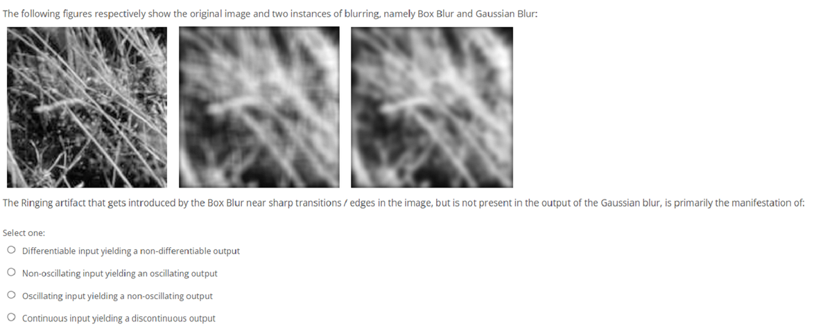 The following figures respectively show the original image and two instances of blurring, namely Box Blur and Gaussian Blur:
The Ringing artifact that gets introduced by the Box Blur near sharp transitions / edges in the image, but is not present in the output of the Gaussian blur, is primarily the manifestation of:
Select one:
O Differentiable input yielding a non-differentiable output
O Non-oscillating input yielding an oscillating output
Oscillating input yielding a non-oscillating output
O Continuous input yielding a discontinuous output
O O
