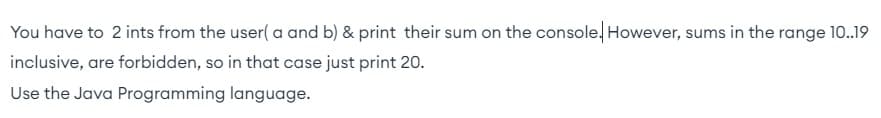 You have to 2 ints from the user( a and b) & print their sum on the console. However, sums in the range 10..19
inclusive, are forbidden, so in that case just print 20.
Use the Java Programming language.