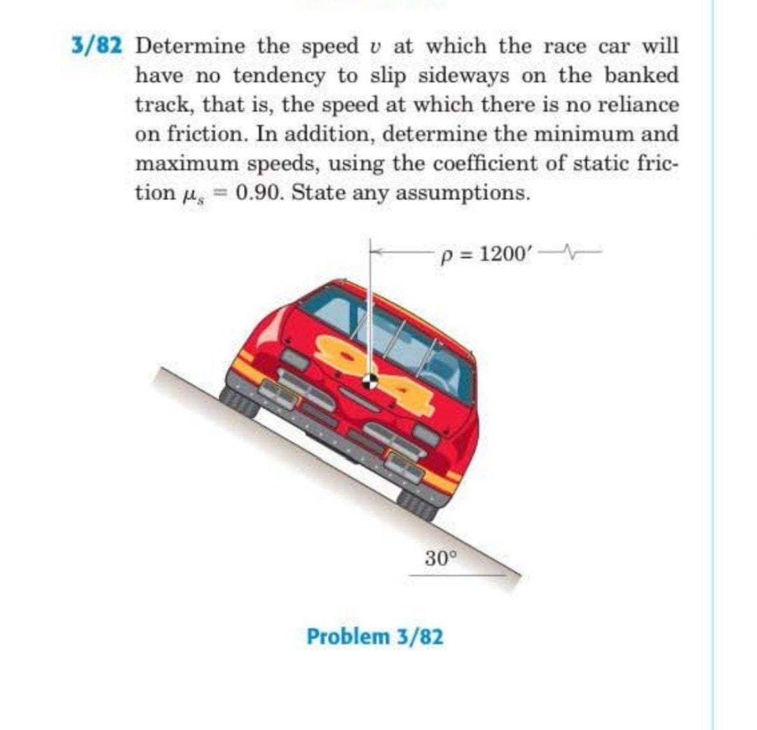 3/82 Determine the speed v at which the race car will
have no tendency to slip sideways on the banked
track, that is, the speed at which there is no reliance
on friction. In addition, determine the minimum and
maximum speeds, using the coefficient of static fric-
tion µ, = 0.90. State any assumptions.
p = 1200'
30°
Problem 3/82
