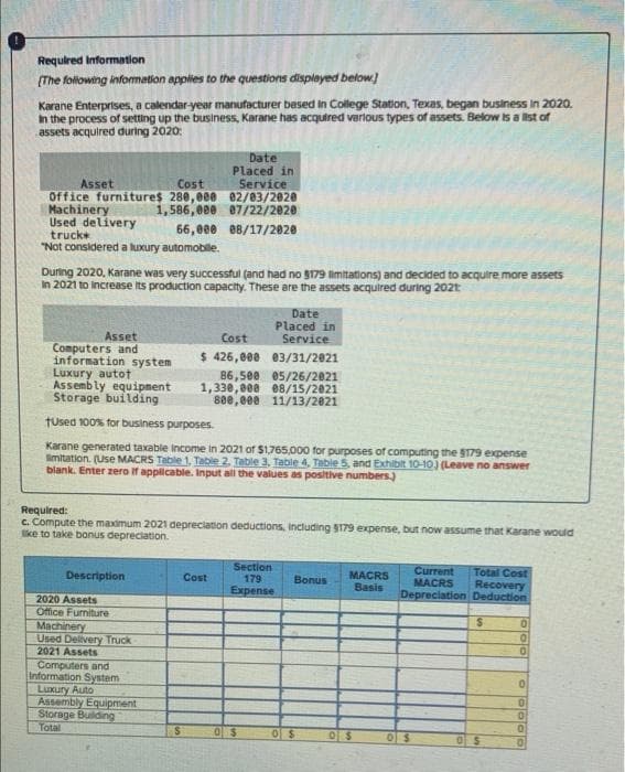 Required Information
(The following information applies to the questions displeyed below
Karane Enterprises, a calendar-year manufacturer besed in College Station, Texas, began business in 2020.
in the process of setting up the business, Karane has acquired verlous types of assets. Below is a list of
assets acquired during 2020:
Date
Placed in
Service
Office furnitures 280,000 02/03/2020
1,586, 000 07/22/2020
Asset
Cost
Machinery
Used delivery
truck
66,000 08/17/2020
"Not considered a luxury automobile.
During 2020, Karane was very successful (and had no 8179 imitations) and decided to acquire more assets
In 2021 to increase Its production capacity. These are the assets acquired during 202t
Date
Placed in
Service
Asset
Computers and
information system
Luxury autot
Assembly equipment
Storage building
Cost
$ 426,008 03/31/2021
86,500 05/26/2021
1,330,000 e8/15/2021
80e,eee 11/13/2021
fused 100% for business purposes.
Karane generated taxable income in 2021 of $1,765,000 for purposes of computing the S179 expense
imitation. (Use MACRS Table 1, Table 2. Table 3, Table 4, Table 5, and Exxhibit 10-10) (Leave no answer
blank. Enter zero If applicable. Input all the values as positive numbers)
Required:
C. Compute the maximum 2021 depreciation deductions, including S179 expense, but now assume that Karane would
ke to take bonus depreciation.
Section
179
Expense
Current
MACRS
Depreciation Deduction
Total Cost
Recovery
Description
MACRS
Basis
Cost
Bonus
2020 Assets
Office Furniture
Machinery
Used Delivery Truck
2021 Assets
Computers and
Information System
Luxury Auto
Assembly Equipment
Storage Bulding
Total
