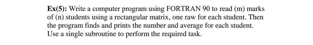 Ex(5): Write a computer program using FORTRAN 90 to read (m) marks
of (n) students using a rectangular matrix, one raw for each student. Then
the program finds and prints the number and average for each student.
Use a single subroutine to perform the required task.