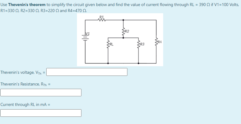 Use Thevenin's theorem to simplify the circuit given below and find the value of current flowing through RL = 390 2 if V1=100 Volts,
R1 -330 Ω R2 =330 Ω R3-220 Ωand R4-470 Ω
R4
ER3
Thevenin's voltage, VTh
Thevenin's Resistance, RTh =
Current through RL in mA =
