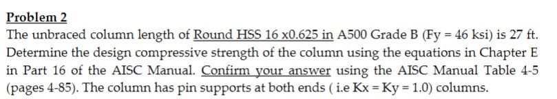 Problem 2
The unbraced column length of Round HSS 16 x0.625 in A500 Grade B (Fy = 46 ksi) is 27 ft.
Determine the design compressive strength of the column using the equations in Chapter E
in Part 16 of the AISC Manual. Confirm your answer using the AISC Manual Table 4-5
(pages 4-85). The column has pin supports at both ends (i.e Kx = Ky = 1.0) columns.