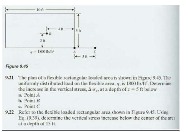 10 ft
2 ft
-4 ft
q=1800 lb/h²
5 ft
Figure 9.45
9.21 The plan of a flexible rectangular loaded area is shown in Figure 9.45. The
uniformly distributed load on the flexible area, q, is 1800 lb/ft². Determine
the increase in the vertical stress, A ,, at a depth of z = 5 ft below
a. Point A
b. Point B
e. Point C
9.22 Refer to the flexible loaded rectangular area shown in Figure 9.45. Using
Eq. (9.39), determine the vertical stress increase below the center of the area
at a depth of 15 ft.