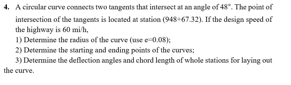 4. A circular curve connects two tangents that intersect at an angle of 48°. The point of
intersection of the tangents is located at station (948+67.32). If the design speed of
the highway is 60 mi/h,
1) Determine the radius of the curve (use e=0.08);
2) Determine the starting and ending points of the curves;
3) Determine the deflection angles and chord length of whole stations for laying out
the curve.