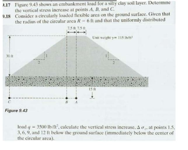 9.17 Figure 9.43 shows an embankment load for a silty clay soil layer. Determine
the vertical stress increase at points A, B, and C.
9.18 Consider a circularly loaded flexible area on the ground surface. Given that
the radius of the circular area R = 6 ft and that the uniformly distributed
7.5 ft 7.5 ft
30 ft
Figure 9.43
Unit weight y 115 lb/ft3
15 ft
load q = 3500 lb/ft², calculate the vertical stress increase, A , at points 1.5.
3,6,9, and 12 ft below the ground surface (immediately below the center of
the circular area).