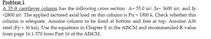 Problem 1
A 35 ft cantilever column has the following cross section A= 55.0 in², Ix= 3600 in, and Iy
=2800 int. The applied factored axial load on this column is Pu = 1000 k. Check whether this
column is adequate. Assume column to be fixed at bottom and free at top. Assume A36
steel (Fy = 36 ksi). Use the equations in Chapter E in the AISCM and recommended K value
from page 16.1-570 from Part 16 of the AISCM.