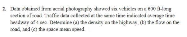 2. Data obtained from aerial photography showed six vehicles on a 600 ft-long
section of road. Traffic data collected at the same time indicated average time
headway of 4 sec. Determine (a) the density on the highway, (b) the flow on the
road, and (c) the space mean speed.