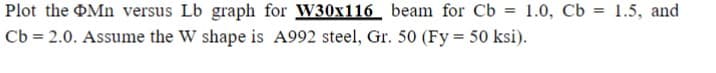 Plot the Mn versus Lb graph for W30x116 beam for Cb
Cb = 2.0. Assume the W shape is A992 steel, Gr. 50 (Fy = 50 ksi).
= 1.0, Cb 1.5, and
=