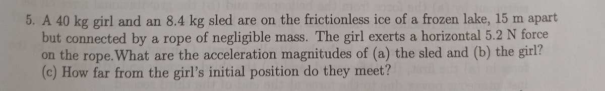 5. A 40 kg girl and an 8.4 kg sled are on the frictionless ice of a frozen lake, 15 m apart
but connected by a rope of negligible mass. The girl exerts a horizontal 5.2 N force
on the rope.What are the acceleration magnitudes of (a) the sled and (b) the girl?
(c) How far from the girl's initial position do they meet?
