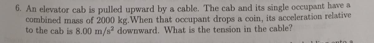 6. An elevator cab is pulled upward by a cable. The cab and its single occupant have a
combined mass of 2000 kg.When that occupant drops a coin, its acceleration relative
to the cab is &8.00 m/s2 downward. What is the tension in the cable?
onto a
