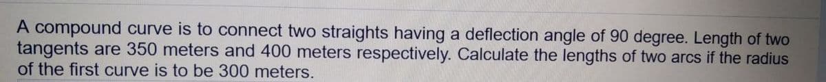 A compound curve is to connect two straights having a deflection angle of 90 degree. Length of two
tangents are 350 meters and 400 meters respectively. Calculate the lengths of two arcs if the radius
of the first curve is to be 300 meters.
