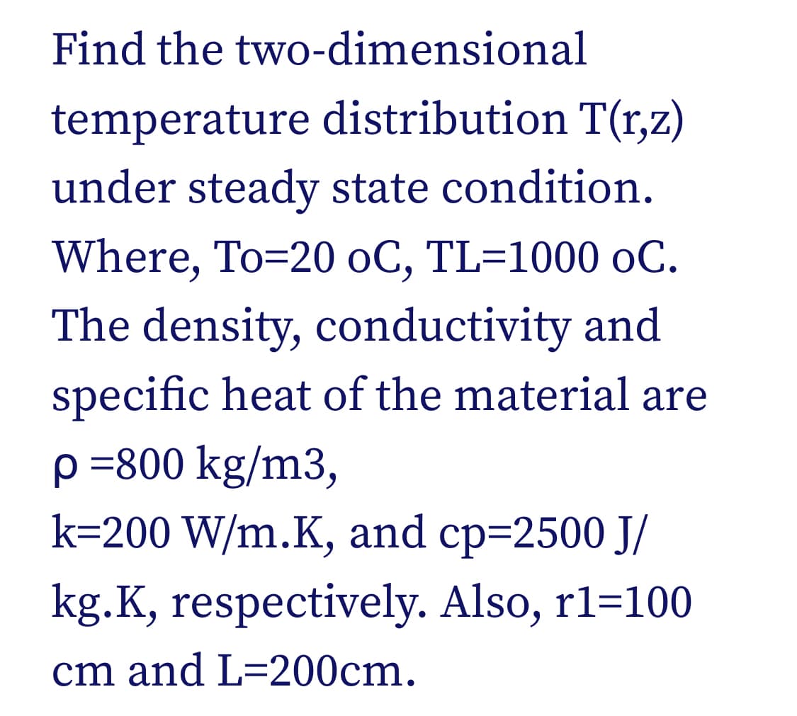 Find the two-dimensional
temperature distribution T(r,z)
under steady state condition.
Where, To=20 oC, TL=1000 oC.
The density, conductivity and
specific heat of the material are
p =800 kg/m3,
k=200 W/m.K, and cp=2500 J/
kg.K, respectively. Also, r1=100
cm and L=200cm.
