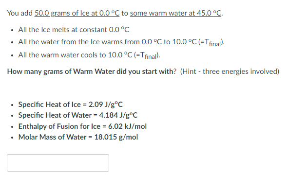 You add 50.0 grams of Ice at 0.0 °C to some warm water at 45.0 °C.
All the Ice melts at constant 0.0 °C
• All the water from the Ice warms from 0.0 °C to 10.0 °C (=Tfinal).
• All the warm water cools to 10.0 °C (=Tfinal).
How many grams of Warm Water did you start with? (Hint - three energies involved)
• Specific Heat of Ice = 2.09 J/gºC
• Specific Heat of Water = 4.184 J/gºC
• Enthalpy of Fusion for Ice = 6.02 kJ/mol
• Molar Mass of Water = 18.015 g/mol
.