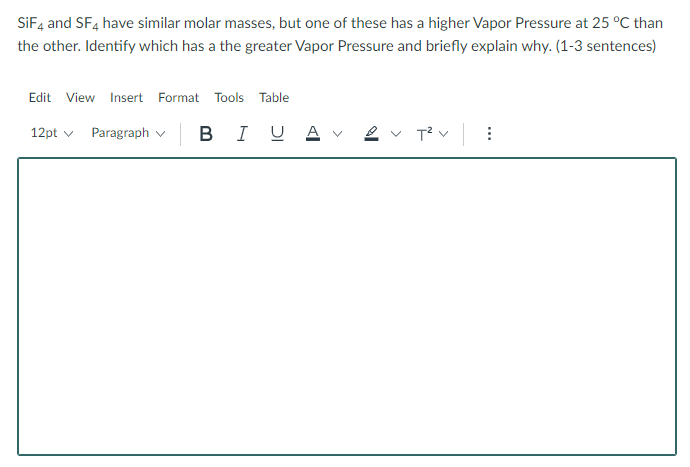 SiF4 and SF4 have similar molar masses, but one of these has a higher Vapor Pressure at 25 °C than
the other. Identify which has a the greater Vapor Pressure and briefly explain why. (1-3 sentences)
Edit View Insert Format Tools Table
12pt ✓ Paragraph
| B I U Av
T²V